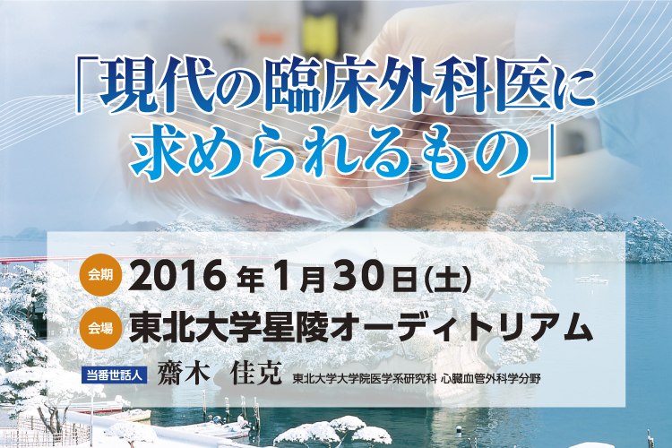 「現代の臨床外科医に求められるもの」　会期：2016年1月30日（土）　会場：東北大学星陵オーディトリアム　当番世話人：齋木 佳克　東北大学大学院医学系研究科心臓血管外科学分野　一般演題募集期間：2015年10月14日（水）〜11月23日（月）